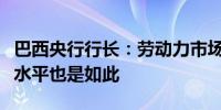 巴西央行行长：劳动力市场一直非常乐观工资水平也是如此