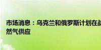 市场消息：乌克兰和俄罗斯计划在战斗持续的情况下保持天然气供应