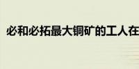 必和必拓最大铜矿的工人在谈判失败后罢工