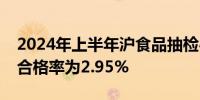 2024年上半年沪食品抽检46773批次发现不合格率为2.95%