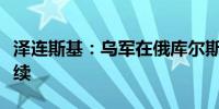泽连斯基：乌军在俄库尔斯克州的攻势仍在继续