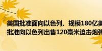 美国批准面向以色列、规模180亿美元的潜在军售其中包括批准向以色列出售120毫米迫击炮弹