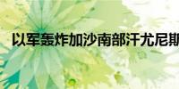 以军轰炸加沙南部汗尤尼斯 已致13人死亡