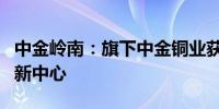 中金岭南：旗下中金铜业获批建设市级技术创新中心