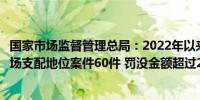国家市场监督管理总局：2022年以来查处垄断协议、滥用市场支配地位案件60件 罚没金额超过25亿元