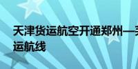 天津货运航空开通郑州—芜湖—首尔国际货运航线