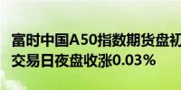 富时中国A50指数期货盘初上涨0.08%上一个交易日夜盘收涨0.03%