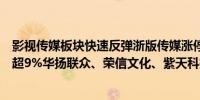 影视传媒板块快速反弹浙版传媒涨停中信出版、华谊兄弟涨超9%华扬联众、荣信文化、紫天科技等跟涨