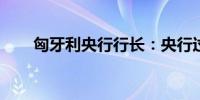 匈牙利央行行长：央行过于关注通胀