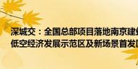 深城交：全国总部项目落地南京建邺 拟逾30亿元打造全国低空经济发展示范区及新场景首发区