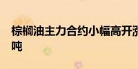 棕榈油主力合约小幅高开涨超2%报7826元/吨