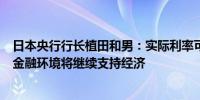 日本央行行长植田和男：实际利率可能仍将保持负值宽松的金融环境将继续支持经济