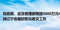 财政部、应急管理部预拨5000万元中央自然灾害救灾资金支持辽宁省做好防汛救灾工作