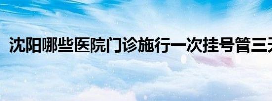 沈阳哪些医院门诊施行一次挂号管三天政策