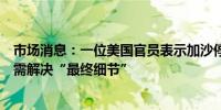 市场消息：一位美国官员表示加沙停火谈判取得了进展但仍需解决“最终细节”