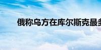 俄称乌方在库尔斯克最多能撑三个月