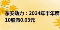 东安动力：2024年半年度净亏损678万元 拟10股派0.03元