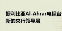据利比亚Al-Ahrar电视台：利比亚当局任命新的央行领导层