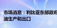 市场消息：利比亚东部政府宣布将停止所有石油生产和出口