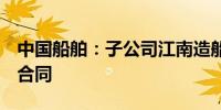 中国船舶：子公司江南造船签6艘乙烷运输船合同