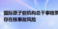 国际原子能机构总干事格罗西：库尔斯克地区存在核事故风险