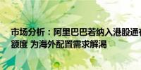 市场分析：阿里巴巴若纳入港股通有望释放32亿美元QDII额度 为海外配置需求解渴