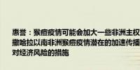 惠誉：猴痘疫情可能会加大一些非洲主权国家所面临的经济和财政挑战撒哈拉以南非洲猴痘疫情潜在的加速传播可能会强化病毒并遏制相关应对经济风险的措施