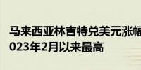 马来西亚林吉特兑美元涨幅扩大至0.5%升至2023年2月以来最高