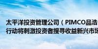太平洋投资管理公司（PIMCO品浩）：美联储潜在的降息行动将刺激投资者搜寻收益新兴市场本币债券料将从中受益