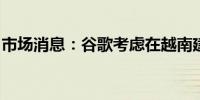 市场消息：谷歌考虑在越南建设大型数据中心