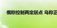 俄称控制两定居点 乌称正遏制俄军攻势