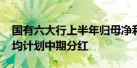 国有六大行上半年归母净利合计约6834亿元均计划中期分红