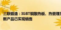 三联锻造：IGBT铜散热板、热管理系统阀岛和剂侧流道板等新产品已实现销售