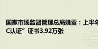 国家市场监督管理总局姚雷：上半年对汽车整车共颁发“三C认证”证书3.92万张