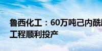 鲁西化工：60万吨己内酰胺·尼龙6项目一期工程顺利投产