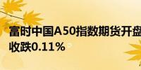 富时中国A50指数期货开盘跌0.21%上日夜盘收跌0.11%