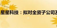 星星科技：拟对全资子公司及全资孙公司减资
