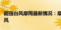 超强台风摩羯最新情况：摩羯已加强为超强台风