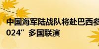 中国海军陆战队将赴巴西参加“弗莫赛行动-2024”多国联演