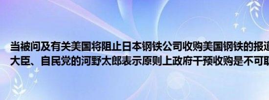 当被问及有关美国将阻止日本钢铁公司收购美国钢铁的报道时日本数字大臣、自民党的河野太郎表示原则上政府干预收购是不可取的