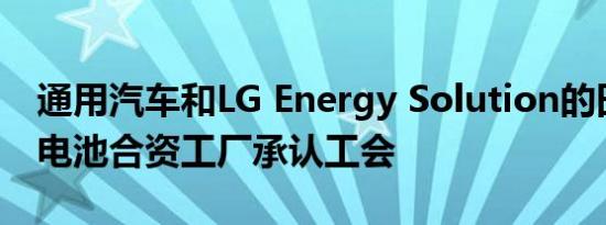 通用汽车和LG Energy Solution的田纳西州电池合资工厂承认工会