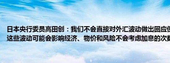 日本央行委员高田创：我们不会直接对外汇波动做出回应但我们意识到这些波动可能会影响经济、物价和风险不会考虑加息的次数或利率区间