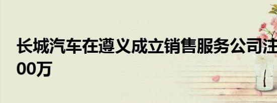 长城汽车在遵义成立销售服务公司注册资本500万