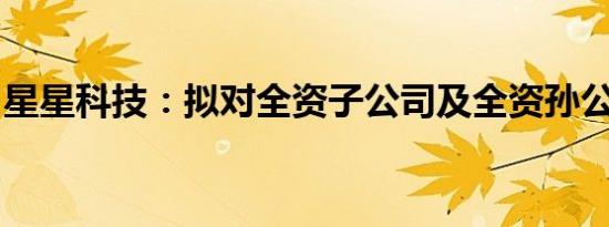 星星科技：拟对全资子公司及全资孙公司减资
