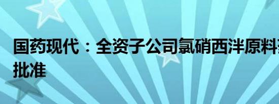 国药现代：全资子公司氯硝西泮原料药获上市批准