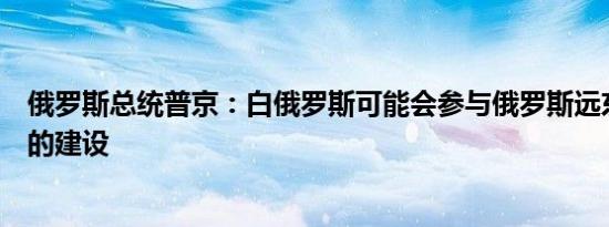 俄罗斯总统普京：白俄罗斯可能会参与俄罗斯远东新深水港的建设