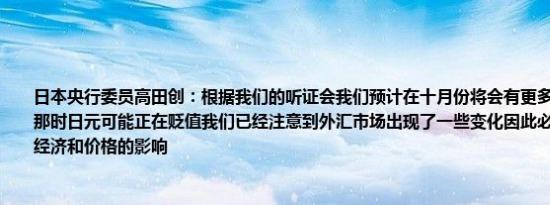 日本央行委员高田创：根据我们的听证会我们预计在十月份将会有更多的价格上涨尽管那时日元可能正在贬值我们已经注意到外汇市场出现了一些变化因此必须重新审视其对经济和价格的影响