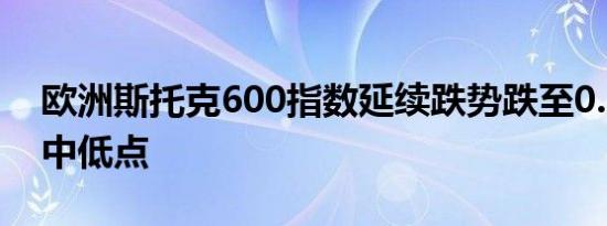 欧洲斯托克600指数延续跌势跌至0.5%的盘中低点