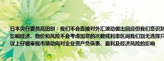 日本央行委员高田创：我们不会直接对外汇波动做出回应但我们意识到这些波动可能会影响经济、物价和风险不会考虑加息的次数或利率区间我们别无选择只能在每次政策会议上仔细审视市场动向对企业资产负债表、盈利及经济风险的影响
