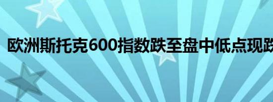 欧洲斯托克600指数跌至盘中低点现跌0.5%